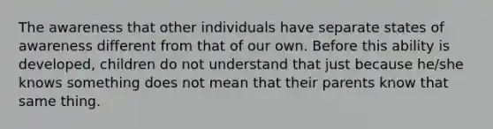 The awareness that other individuals have separate states of awareness different from that of our own. Before this ability is developed, children do not understand that just because he/she knows something does not mean that their parents know that same thing.