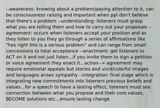 --awareness: knowing about a problem/paying attention to it, can be consciousness raising and important when ppl don't believe that there's a problem --understanding: listeners must grasp what you are telling them and how to carry out your proposals --agreement: occurs when listeners accept your position and as they listen to you they go through a series of affirmations like "hes right this is a serious problem" and can range from small concessions to total acceptance --enactment: get listeners to ACT on it and not just listen...if you invite them to sign a petition or voice agreement they enact it...action--> agreement may require emotional appeals but stories and vivid/colorful images and languages arises sympathy --integration: final stage which is integrating new commitments into listeners previous beliefs and values...for a speech to have a lasting effect, listeners must see connection between what you propose and their core values, BECOME solutions etc...ensure lasting change