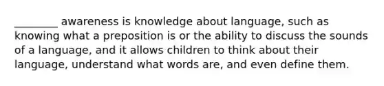 ________ awareness is knowledge about language, such as knowing what a preposition is or the ability to discuss the sounds of a language, and it allows children to think about their language, understand what words are, and even define them.