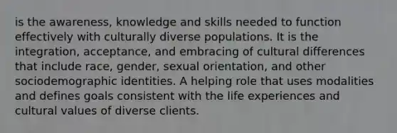 is the awareness, knowledge and skills needed to function effectively with culturally diverse populations. It is the integration, acceptance, and embracing of cultural differences that include race, gender, sexual orientation, and other sociodemographic identities. A helping role that uses modalities and defines goals consistent with the life experiences and cultural values of diverse clients.