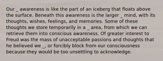 Our _ awareness is like the part of an iceberg that floats above the surface. Beneath this awareness is the larger _ mind, with its thoughts, wishes, feelings, and memories. Some of these thoughts we store temporarily in a _ area, from which we can retrieve them into conscious awareness. Of greater interest to Freud was the mass of unacceptable passions and thoughts that he believed we _, or forcibly block from our consciousness because they would be too unsettling to acknowledge.