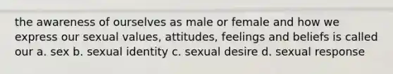 the awareness of ourselves as male or female and how we express our sexual values, attitudes, feelings and beliefs is called our a. sex b. sexual identity c. sexual desire d. sexual response