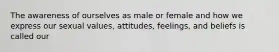 The awareness of ourselves as male or female and how we express our sexual values, attitudes, feelings, and beliefs is called our