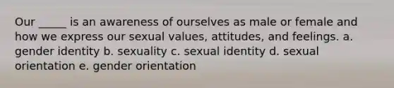 Our _____ is an awareness of ourselves as male or female and how we express our sexual values, attitudes, and feelings. a. <a href='https://www.questionai.com/knowledge/kyhXSBYVgx-gender-identity' class='anchor-knowledge'>gender identity</a> b. sexuality c. sexual identity d. sexual orientation e. gender orientation