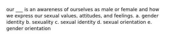 our ___ is an awareness of ourselves as male or female and how we express our sexual values, attitudes, and feelings. a. gender identity b. sexuality c. sexual identity d. sexual orientation e. gender orientation