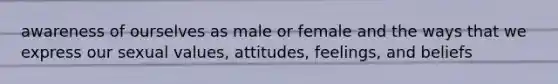 awareness of ourselves as male or female and the ways that we express our sexual values, attitudes, feelings, and beliefs