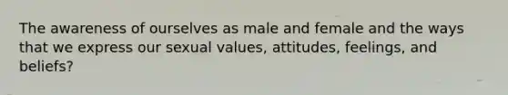 The awareness of ourselves as male and female and the ways that we express our sexual values, attitudes, feelings, and beliefs?