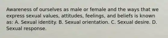 Awareness of ourselves as male or female and the ways that we express sexual values, attitudes, feelings, and beliefs is known as: A. Sexual identity. B. Sexual orientation. C. Sexual desire. D. Sexual response.