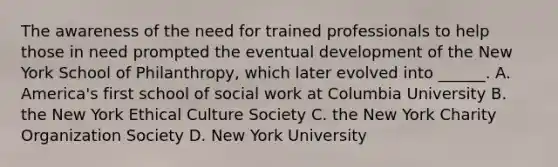 The awareness of the need for trained professionals to help those in need prompted the eventual development of the New York School of Philanthropy, which later evolved into ______. A. America's first school of social work at Columbia University B. the New York Ethical Culture Society C. the New York Charity Organization Society D. New York University