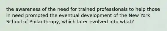 the awareness of the need for trained professionals to help those in need prompted the eventual development of the New York School of Philanthropy, which later evolved into what?