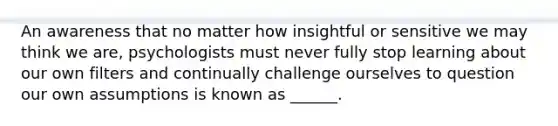 An awareness that no matter how insightful or sensitive we may think we are, psychologists must never fully stop learning about our own filters and continually challenge ourselves to question our own assumptions is known as ______.