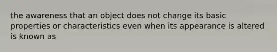 the awareness that an object does not change its basic properties or characteristics even when its appearance is altered is known as