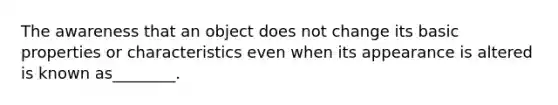 The awareness that an object does not change its basic properties or characteristics even when its appearance is altered is known as________.