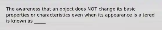 The awareness that an object does NOT change its basic properties or characteristics even when its appearance is altered is known as _____