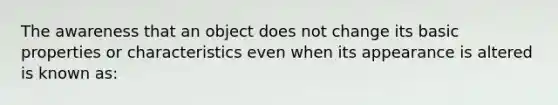 The awareness that an object does not change its basic properties or characteristics even when its appearance is altered is known as: