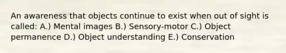 An awareness that objects continue to exist when out of sight is called: A.) Mental images B.) Sensory-motor C.) Object permanence D.) Object understanding E.) Conservation