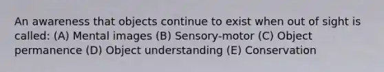 An awareness that objects continue to exist when out of sight is called: (A) Mental images (B) Sensory-motor (C) Object permanence (D) Object understanding (E) Conservation