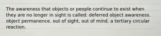 The awareness that objects or people continue to exist when they are no longer in sight is called: deferred object awareness. object permanence. out of sight, out of mind. a tertiary circular reaction.