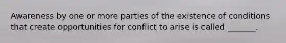 Awareness by one or more parties of the existence of conditions that create opportunities for conflict to arise is called​ _______.