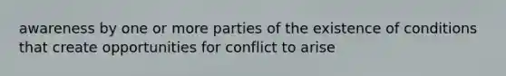 awareness by one or more parties of the existence of conditions that create opportunities for conflict to arise