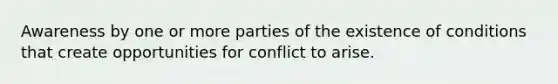 Awareness by one or more parties of the existence of conditions that create opportunities for conflict to arise.