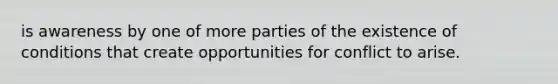 is awareness by one of more parties of the existence of conditions that create opportunities for conflict to arise.