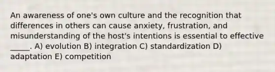 An awareness of one's own culture and the recognition that differences in others can cause anxiety, frustration, and misunderstanding of the host's intentions is essential to effective _____. A) evolution B) integration C) standardization D) adaptation E) competition