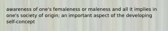 awareness of one's femaleness or maleness and all it implies in one's society of origin; an important aspect of the developing self-concept