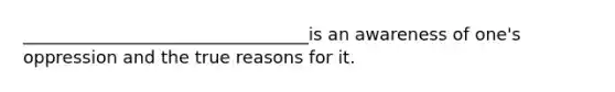 _________________________________is an awareness of one's oppression and the true reasons for it.