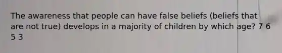 The awareness that people can have false beliefs (beliefs that are not true) develops in a majority of children by which age? 7 6 5 3