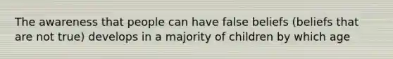 The awareness that people can have false beliefs (beliefs that are not true) develops in a majority of children by which age