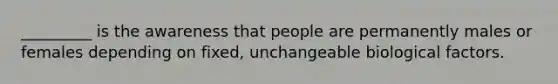 _________ is the awareness that people are permanently males or females depending on fixed, unchangeable biological factors.