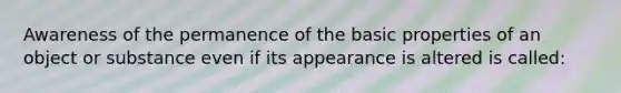 Awareness of the permanence of the basic properties of an object or substance even if its appearance is altered is called: