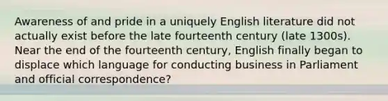 Awareness of and pride in a uniquely English literature did not actually exist before the late fourteenth century (late 1300s). Near the end of the fourteenth century, English finally began to displace which language for conducting business in Parliament and official correspondence?