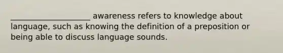 ____________________ awareness refers to knowledge about language, such as knowing the definition of a preposition or being able to discuss language sounds.