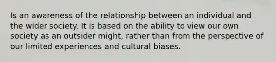 Is an awareness of the relationship between an individual and the wider society. It is based on the ability to view our own society as an outsider might, rather than from the perspective of our limited experiences and cultural biases.