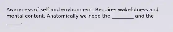 Awareness of self and environment. Requires wakefulness and mental content. Anatomically we need the _________ and the ______.