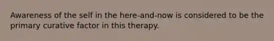 Awareness of the self in the here-and-now is considered to be the primary curative factor in this therapy.