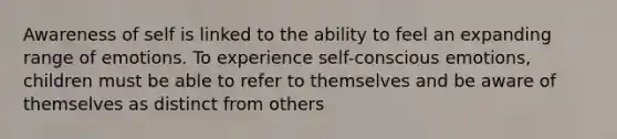 Awareness of self is linked to the ability to feel an expanding range of emotions. To experience self-conscious emotions, children must be able to refer to themselves and be aware of themselves as distinct from others