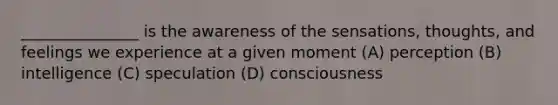 _______________ is the awareness of the sensations, thoughts, and feelings we experience at a given moment (A) perception (B) intelligence (C) speculation (D) consciousness