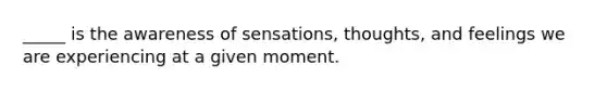 _____ is the awareness of sensations, thoughts, and feelings we are experiencing at a given moment.