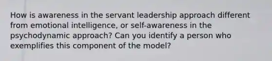 How is awareness in the servant leadership approach different from emotional intelligence, or self-awareness in the psychodynamic approach? Can you identify a person who exemplifies this component of the model?