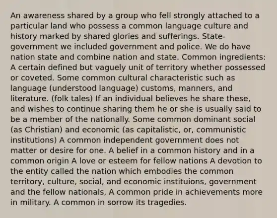 An awareness shared by a group who fell strongly attached to a particular land who possess a common language culture and history marked by shared glories and sufferings. State-government we included government and police. We do have nation state and combine nation and state. Common ingredients: A certain defined but vaguely unit of territory whether possessed or coveted. Some common cultural characteristic such as language (understood language) customs, manners, and literature. (folk tales) If an individual believes he share these, and wishes to continue sharing them he or she is usually said to be a member of the nationally. Some common dominant social (as Christian) and economic (as capitalistic, or, communistic institutions) A common independent government does not matter or desire for one. A belief in a common history and in a common origin A love or esteem for fellow nations A devotion to the entity called the nation which embodies the common territory, culture, social, and economic instituions, government and the fellow nationals, A common pride in achievements more in military. A common in sorrow its tragedies.