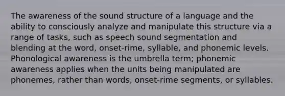 The awareness of the sound structure of a language and the ability to consciously analyze and manipulate this structure via a range of tasks, such as speech sound segmentation and blending at the word, onset-rime, syllable, and phonemic levels. Phonological awareness is the umbrella term; phonemic awareness applies when the units being manipulated are phonemes, rather than words, onset-rime segments, or syllables.