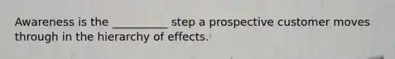 Awareness is the __________ step a prospective customer moves through in the hierarchy of effects.