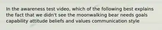 In the awareness test video, which of the following best explains the fact that we didn't see the moonwalking bear needs goals capability attitude beliefs and values communication style