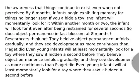 the awareness that things continue to exist even when not perceived By 8 months, infants begin exhibiting memory for things no longer seen If you a hide a toy, the infant will momentarily look for it Within another month or two, the infant will look for it even after being restrained for several seconds So does object permanence in fact blossom at 8 months? Researhcers think not They beleive object permanence unfolds gradually, and they see development as more continuous than Piaget did Even young infants will at least momentarily look for a toy where they saw it hidden a second before They believe object permanence unfolds gradually, and they see development as more continuous than Piaget did Even young infants will at least momentarily look for a toy where they saw it hidden a second before