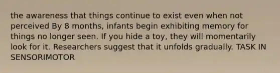 the awareness that things continue to exist even when not perceived By 8 months, infants begin exhibiting memory for things no longer seen. If you hide a toy, they will momentarily look for it. Researchers suggest that it unfolds gradually. TASK IN SENSORIMOTOR