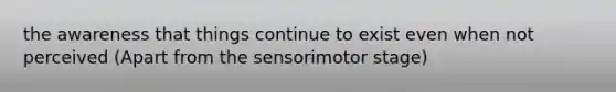 the awareness that things continue to exist even when not perceived (Apart from the sensorimotor stage)