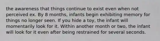 the awareness that things continue to exist even when not perceived ex. By 8 months, infants begin exhibiting memory for things no longer seen. If you hide a toy, the infant will momentarily look for it. Within another month or two, the infant will look for it even after being restrained for several seconds.